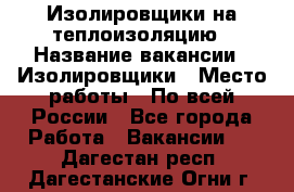 Изолировщики на теплоизоляцию › Название вакансии ­ Изолировщики › Место работы ­ По всей России - Все города Работа » Вакансии   . Дагестан респ.,Дагестанские Огни г.